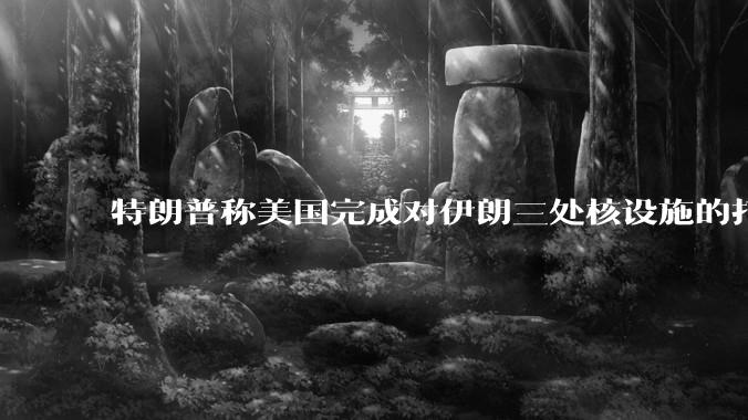 特朗普称美国完成对伊朗三处核设施的打击，具体情况如何？伊朗会如何反击？